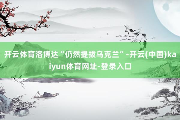 开云体育洛博达“仍然提拔乌克兰”-开云(中国)kaiyun体育网址-登录入口