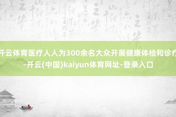 开云体育医疗人人为300余名大众开展健康体检和诊疗-开云(中国)kaiyun体育网址-登录入口