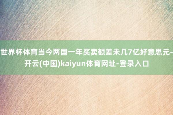世界杯体育当今两国一年买卖额差未几7亿好意思元-开云(中国)kaiyun体育网址-登录入口