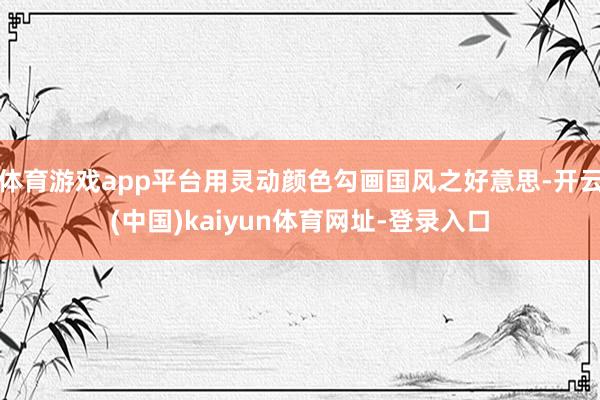 体育游戏app平台用灵动颜色勾画国风之好意思-开云(中国)kaiyun体育网址-登录入口