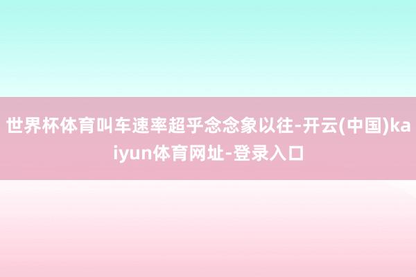 世界杯体育叫车速率超乎念念象以往-开云(中国)kaiyun体育网址-登录入口