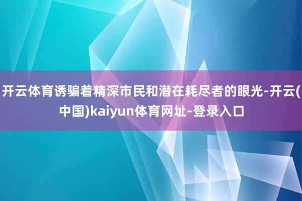 开云体育诱骗着精深市民和潜在耗尽者的眼光-开云(中国)kaiyun体育网址-登录入口