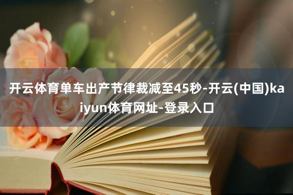 开云体育单车出产节律裁减至45秒-开云(中国)kaiyun体育网址-登录入口