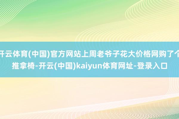 开云体育(中国)官方网站上周老爷子花大价格网购了个推拿椅-开云(中国)kaiyun体育网址-登录入口