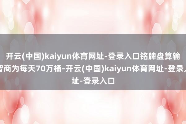 开云(中国)kaiyun体育网址-登录入口铭牌盘算输送智商为每天70万桶-开云(中国)kaiyun体育网址-登录入口