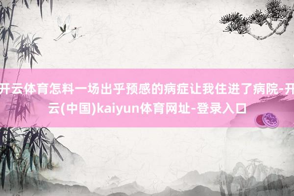 开云体育怎料一场出乎预感的病症让我住进了病院-开云(中国)kaiyun体育网址-登录入口