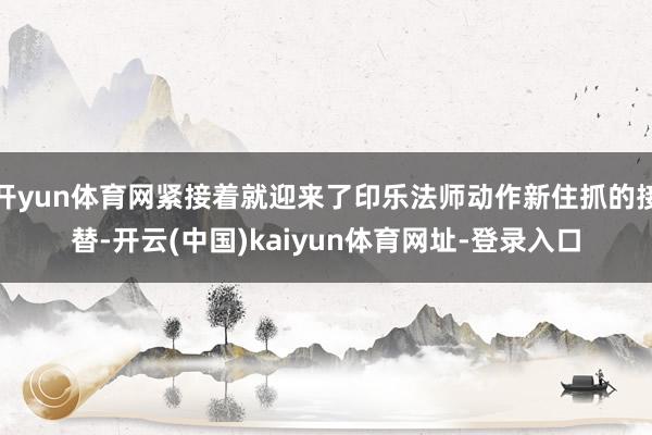 开yun体育网紧接着就迎来了印乐法师动作新住抓的接替-开云(中国)kaiyun体育网址-登录入口