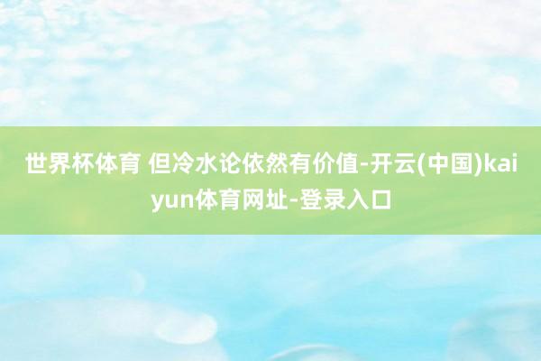 世界杯体育 但冷水论依然有价值-开云(中国)kaiyun体育网址-登录入口