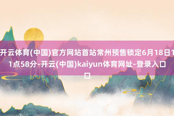 开云体育(中国)官方网站首站常州预售锁定6月18日11点58分-开云(中国)kaiyun体育网址-登录入口