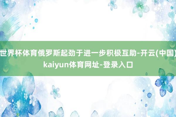 世界杯体育俄罗斯起劲于进一步积极互助-开云(中国)kaiyun体育网址-登录入口