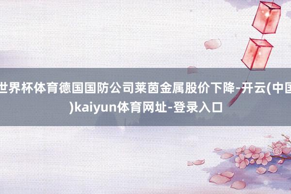 世界杯体育德国国防公司莱茵金属股价下降-开云(中国)kaiyun体育网址-登录入口