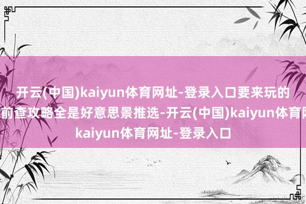 开云(中国)kaiyun体育网址-登录入口要来玩的一定要看!之前查攻略全是好意思景推选-开云(中国)kaiyun体育网址-登录入口