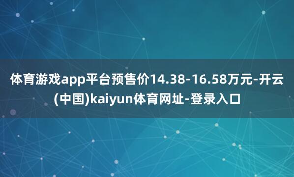 体育游戏app平台预售价14.38-16.58万元-开云(中国)kaiyun体育网址-登录入口