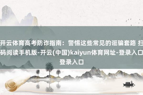 开云体育高考防诈指南：警惕这些常见的诳骗套路 扫码阅读手机版-开云(中国)kaiyun体育网址-登录入口
