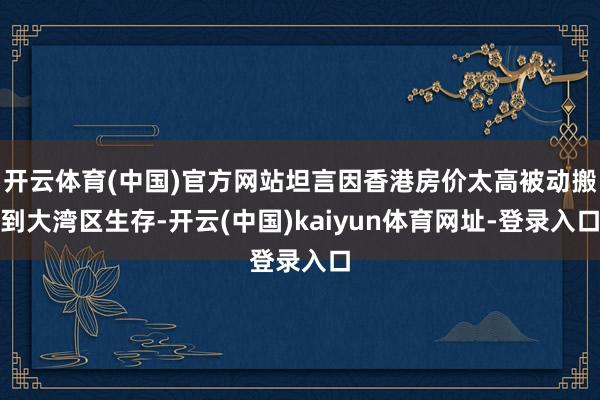 开云体育(中国)官方网站坦言因香港房价太高被动搬到大湾区生存-开云(中国)kaiyun体育网址-登录入口