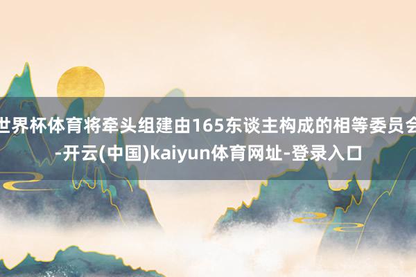 世界杯体育将牵头组建由165东谈主构成的相等委员会-开云(中国)kaiyun体育网址-登录入口