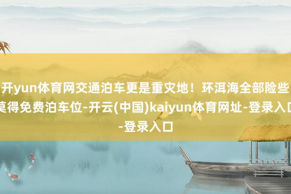 开yun体育网交通泊车更是重灾地！环洱海全部险些莫得免费泊车位-开云(中国)kaiyun体育网址-登录入口