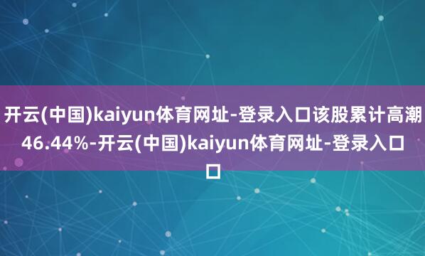 开云(中国)kaiyun体育网址-登录入口该股累计高潮46.44%-开云(中国)kaiyun体育网址-登录入口