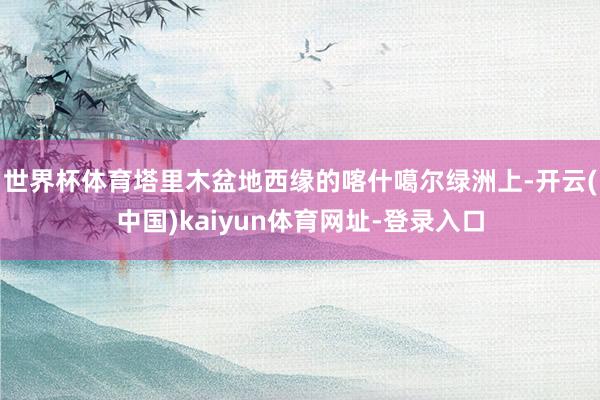 世界杯体育塔里木盆地西缘的喀什噶尔绿洲上-开云(中国)kaiyun体育网址-登录入口