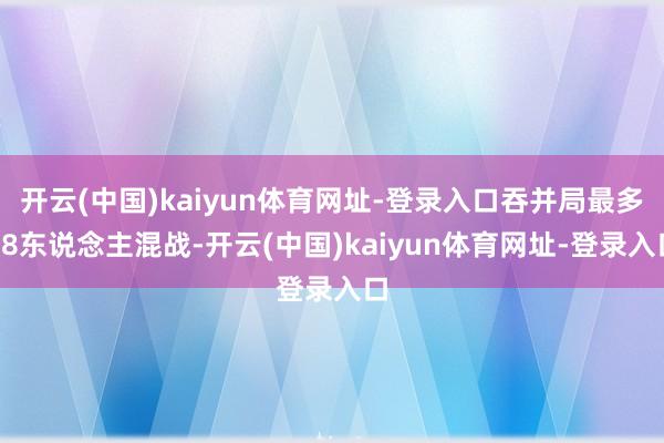开云(中国)kaiyun体育网址-登录入口吞并局最多18东说念主混战-开云(中国)kaiyun体育网址-登录入口