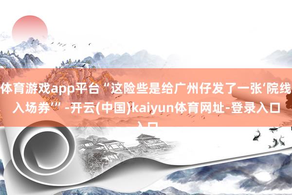 体育游戏app平台“这险些是给广州仔发了一张‘院线入场券’”-开云(中国)kaiyun体育网址-登录入口
