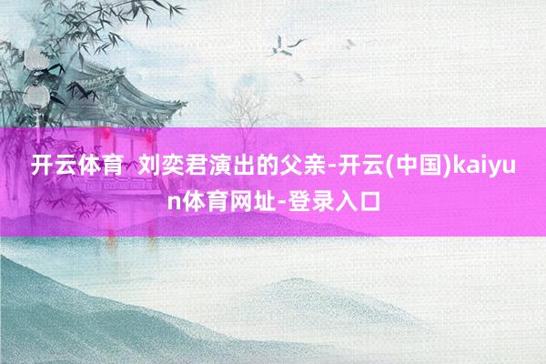 开云体育  刘奕君演出的父亲-开云(中国)kaiyun体育网址-登录入口