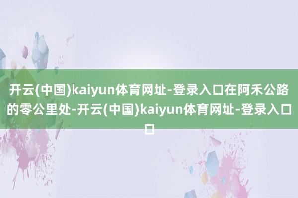 开云(中国)kaiyun体育网址-登录入口在阿禾公路的零公里处-开云(中国)kaiyun体育网址-登录入口