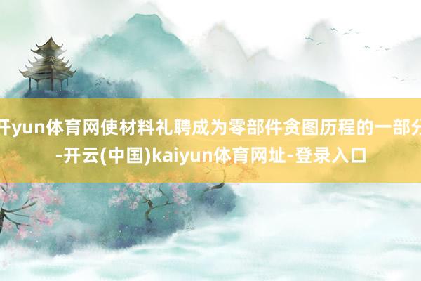 开yun体育网使材料礼聘成为零部件贪图历程的一部分-开云(中国)kaiyun体育网址-登录入口