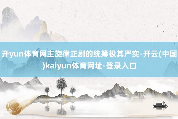开yun体育网主旋律正剧的统筹极其严实-开云(中国)kaiyun体育网址-登录入口