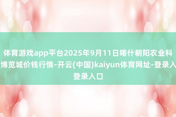 体育游戏app平台2025年9月11日喀什朝阳农业科技博览城价钱行情-开云(中国)kaiyun体育网址-登录入口