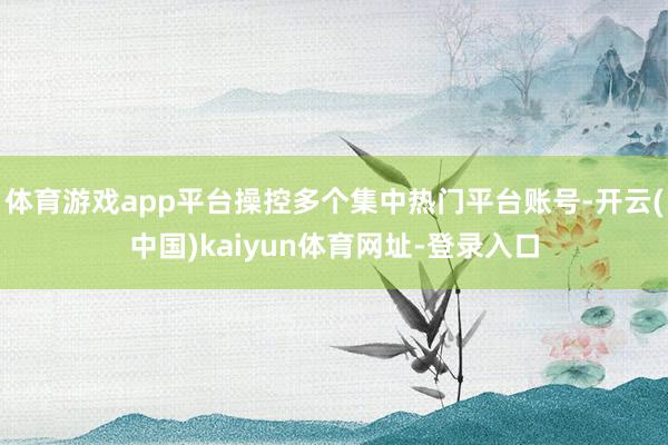体育游戏app平台操控多个集中热门平台账号-开云(中国)kaiyun体育网址-登录入口