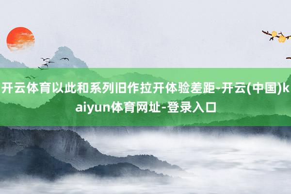 开云体育以此和系列旧作拉开体验差距-开云(中国)kaiyun体育网址-登录入口