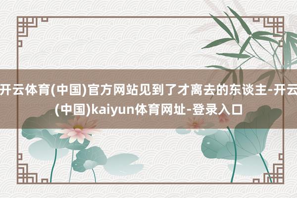 开云体育(中国)官方网站见到了才离去的东谈主-开云(中国)kaiyun体育网址-登录入口