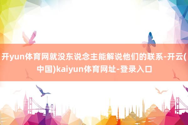 开yun体育网就没东说念主能解说他们的联系-开云(中国)kaiyun体育网址-登录入口