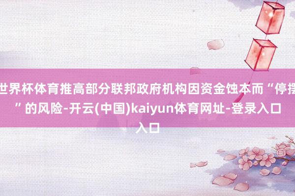 世界杯体育推高部分联邦政府机构因资金蚀本而“停摆”的风险-开云(中国)kaiyun体育网址-登录入口