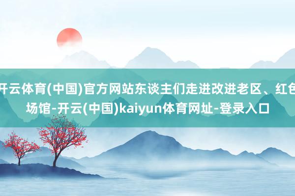 开云体育(中国)官方网站东谈主们走进改进老区、红色场馆-开云(中国)kaiyun体育网址-登录入口