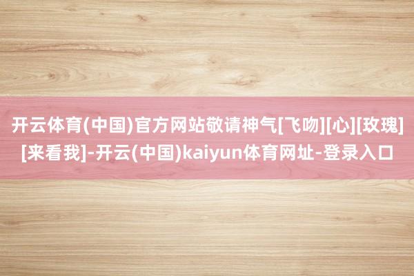 开云体育(中国)官方网站敬请神气[飞吻][心][玫瑰][来看我]-开云(中国)kaiyun体育网址-登录入口