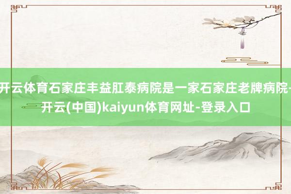 开云体育石家庄丰益肛泰病院是一家石家庄老牌病院-开云(中国)kaiyun体育网址-登录入口