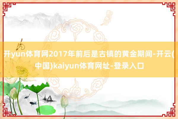 开yun体育网2017年前后是古镇的黄金期间-开云(中国)kaiyun体育网址-登录入口