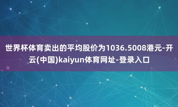 世界杯体育卖出的平均股价为1036.5008港元-开云(中国)kaiyun体育网址-登录入口