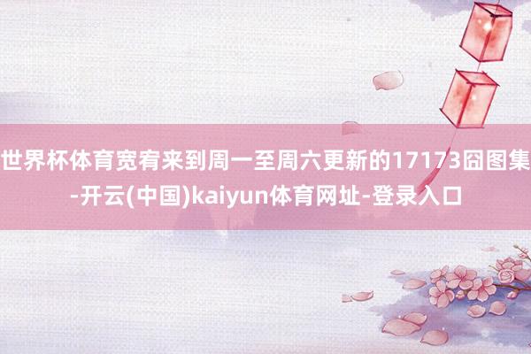 世界杯体育宽宥来到周一至周六更新的17173囧图集-开云(中国)kaiyun体育网址-登录入口