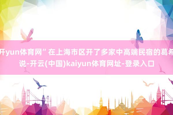开yun体育网”在上海市区开了多家中高端民宿的葛希说-开云(中国)kaiyun体育网址-登录入口
