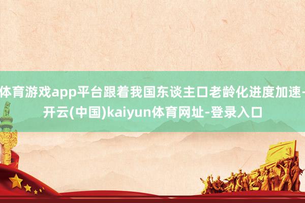 体育游戏app平台跟着我国东谈主口老龄化进度加速-开云(中国)kaiyun体育网址-登录入口