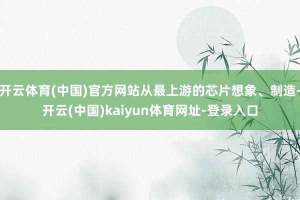 开云体育(中国)官方网站从最上游的芯片想象、制造-开云(中国)kaiyun体育网址-登录入口