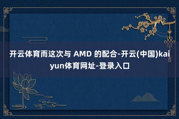 开云体育而这次与 AMD 的配合-开云(中国)kaiyun体育网址-登录入口