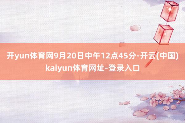 开yun体育网9月20日中午12点45分-开云(中国)kaiyun体育网址-登录入口