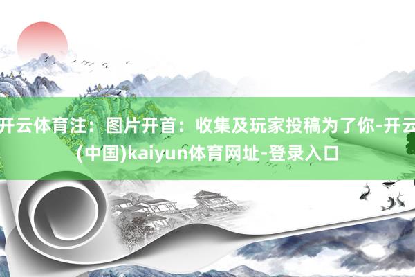 开云体育注：图片开首：收集及玩家投稿为了你-开云(中国)kaiyun体育网址-登录入口