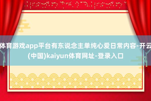 体育游戏app平台有东说念主单纯心爱日常内容-开云(中国)kaiyun体育网址-登录入口
