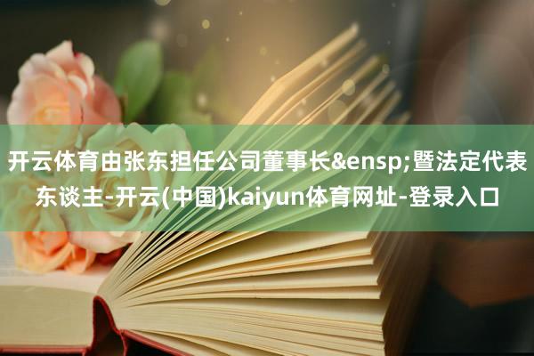 开云体育由张东担任公司董事长&ensp;暨法定代表东谈主-开云(中国)kaiyun体育网址-登录入口