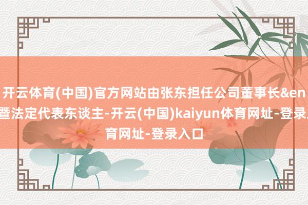 开云体育(中国)官方网站由张东担任公司董事长&ensp;暨法定代表东谈主-开云(中国)kaiyun体育网址-登录入口
